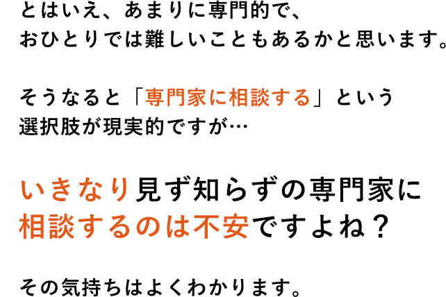 とはいえ、あまりに専門的で、おひとりでは難しいこともあるかと思います。そうなると「専門家に相談する」という選択肢が現実的ですが…いきなり見ず知らずの専門家に相談するのは不安ですよね?その気持ちはよくわかります。